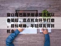 窗口期巴塞罗那调整名单以备葡超，造点机会环节打磨，目标明确，年轻球员得到机会的简单介绍-yabo.com